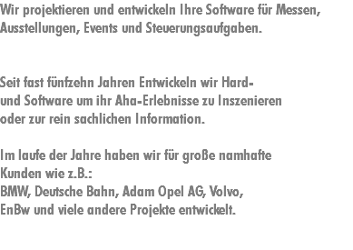 Wir projektieren und entwickeln Ihre Software für Messen, Ausstellungen, Events und Steuerungsaufgaben. Seit fast fünfzehn Jahren Entwickeln wir Hard- und Software um ihr Aha-Erlebnisse zu Inszenieren oder zur rein sachlichen Information. Im laufe der Jahre haben wir für große namhafte Kunden wie z.B.:
BMW, Deutsche Bahn, Adam Opel AG, Volvo, EnBw und viele andere Projekte entwickelt.
