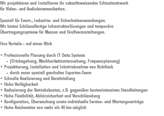 Wir projektieren und Installieren ihr zukunftsweisendes Echtzeitnetzwerk für Video- und Audiokommunikation. Speziell für Event-, Industrie- und Sicherheitsanwendungen. Wir bieten Schlüsselfertige Infrastrukturlösungen und temporäre Übertragungssysteme für Messen und Großveranstaltungen. Ihre Vorteile - auf einen Blick • Professionelle Planung durch IT Data Systems (Ortsbegehung, Machbarkeitsuntersuchung, Frequenzplanung)
• Projektierung, Installation und Inbetriebnahme von Richtfunk durch unser speziell geschultes Experten-Team
• Schnelle Realisierung und Bereitstellung
• Hohe Verfügbarkeit
• Reduzierung der Betriebskosten, z.B. gegenüber kostenintensiven Standleitungen
• Hohe Flexibilität, Abhörsicherheit und Verschlüsselung
• Konfiguration, Überwachung sowie individuelle Service- und Wartungsverträge
• Hohe Reichweiten von mehr als 40 km möglich
